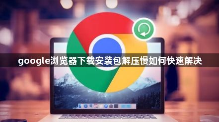 google浏览器下载安装包解压慢如何快速解决1
